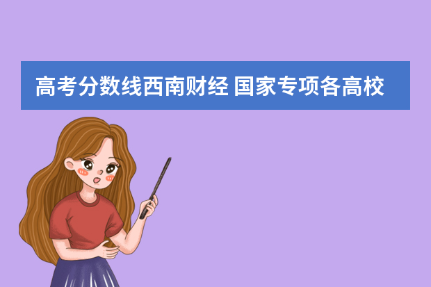 高考分数线西南财经 国家专项各高校四川录取分数线